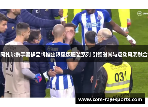 阿扎尔携手奢侈品牌推出限量版服装系列 引领时尚与运动风潮融合