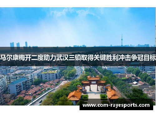 马尔康梅开二度助力武汉三镇取得关键胜利冲击争冠目标