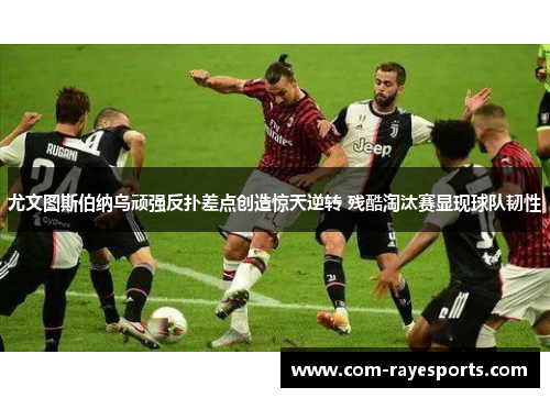 尤文图斯伯纳乌顽强反扑差点创造惊天逆转 残酷淘汰赛显现球队韧性